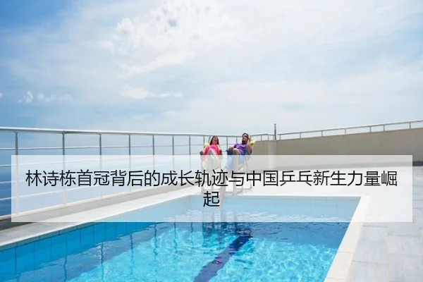 林诗栋首冠背后的成长轨迹与中国乒乓新生力量崛起