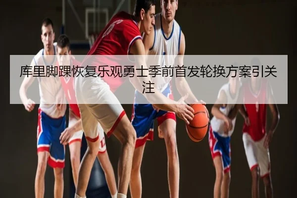 库里脚踝恢复乐观勇士季前首发轮换方案引关注