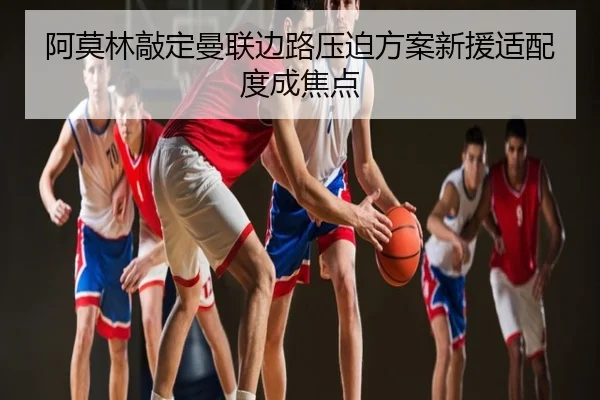 阿莫林敲定曼联边路压迫方案新援适配度成焦点