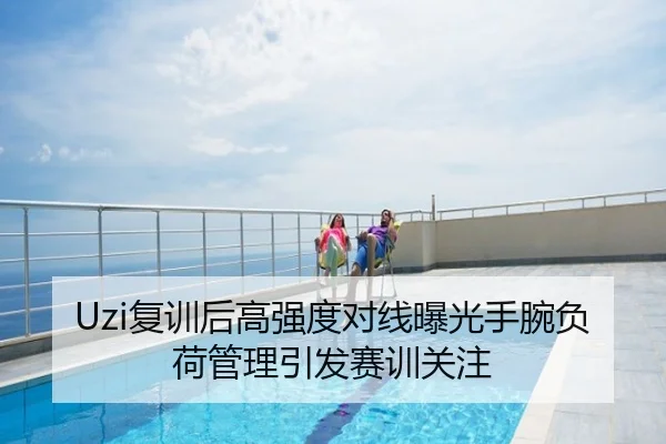 Uzi复训后高强度对线曝光手腕负荷管理引发赛训关注