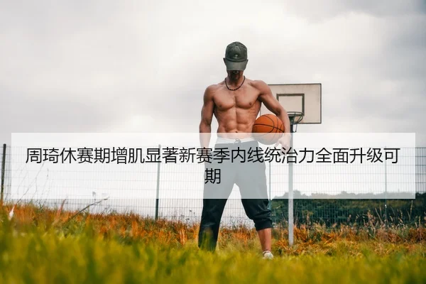 周琦休赛期增肌显著新赛季内线统治力全面升级可期