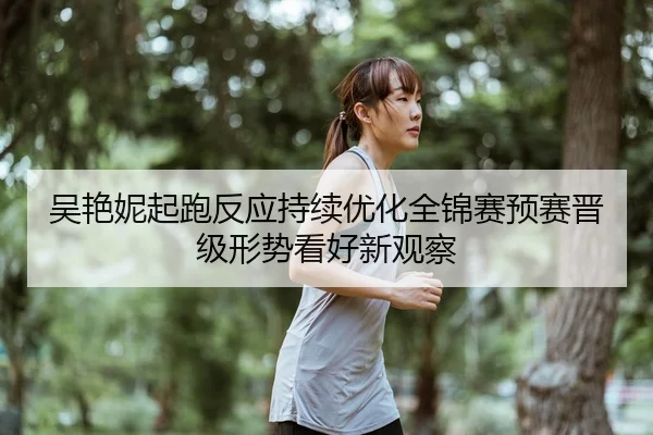 吴艳妮起跑反应持续优化全锦赛预赛晋级形势看好新观察