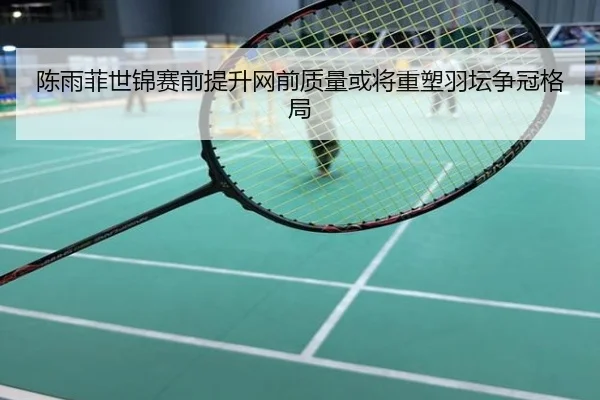 陈雨菲世锦赛前提升网前质量或将重塑羽坛争冠格局