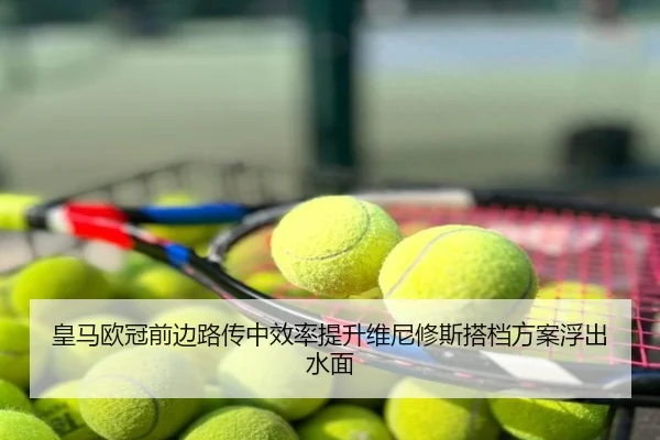 皇马欧冠前边路传中效率提升维尼修斯搭档方案浮出水面